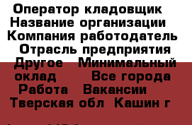 Оператор-кладовщик › Название организации ­ Компания-работодатель › Отрасль предприятия ­ Другое › Минимальный оклад ­ 1 - Все города Работа » Вакансии   . Тверская обл.,Кашин г.